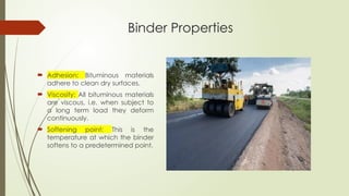 Binder Properties
 Adhesion: Bituminous materials
adhere to clean dry surfaces.
 Viscosity: All bituminous materials
are viscous, i.e. when subject to
a long term load they deform
continuously.
 Softening point: This is the
temperature at which the binder
softens to a predetermined point.
 