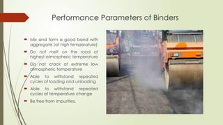 Performance Parameters of Binders
 Mix and form a good bond with
aggregate (at high temperature)
 Do not melt on the road at
highest atmospheric temperature
 Do not crack at extreme low
atmospheric temperature
 Able to withstand repeated
cycles of loading and unloading
 Able to withstand repeated
cycles of temperature change
 Be free from impurities.
 