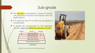 Sub-grade
 The top soil or sub-grade is a layer of natural
soil prepared to receive the stresses from the
layers above.
 It is essential that at no time soil sub-grade is
overstressed.
 It should be compacted to the desirable
density, near the optimum moisture content.
 