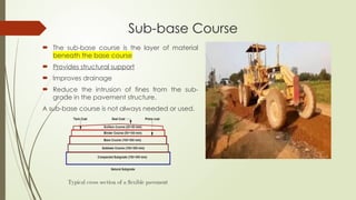 Sub-base Course
 The sub-base course is the layer of material
beneath the base course
 Provides structural support
 Improves drainage
 Reduce the intrusion of fines from the sub-
grade in the pavement structure.
A sub-base course is not always needed or used.
 