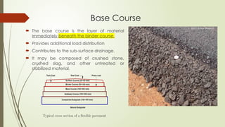 Base Course
 The base course is the layer of material
immediately beneath the binder course.
 Provides additional load distribution
 Contributes to the sub-surface drainage.
 It may be composed of crushed stone,
crushed slag, and other untreated or
stabilized material.
 