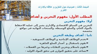 ‫باإلدارات‬ ‫عالقته‬ ‫و‬ ‫التخزين‬ ‫حول‬ ‫عموميات‬ : ‫الثالث‬ ‫المبحث‬
‫األخرى‬
‫أهدافه‬ ‫و‬ ‫التخزين‬ ‫مفهوم‬ :‫األول‬ ‫المطلب‬
‫التخزين‬ ‫مفهوم‬ :‫أوال‬
‫االحتفاظ‬ ‫عملية‬ ‫إلى‬ ‫يشير‬ ‫واإلداري‬ ‫االقتصادي‬ ‫السياق‬ ‫في‬ ‫التخزين‬
‫مواقع‬ ‫في‬ ‫النهائية‬ ‫والمنتجات‬ ،‫الوسيطة‬ ‫والسلع‬ ،‫الخام‬ ‫بالمواد‬
‫مخصصة‬
‫التخزين‬ ‫وظيفة‬ ‫أهداف‬ : ‫ثانيا‬

- ‫التسويقية‬ ‫الوظائف‬ ‫و‬ ‫اإلنتاجية‬ ‫الوظائف‬ ‫تخدم‬

-‫الجاهزة‬ ‫السلع‬ ‫أصدار‬ ‫و‬ ‫باستقبال‬ ‫تقوم‬

- ‫الفضالت‬ ‫من‬ ‫وغيرها‬ ‫النفايات‬ ‫وتخزين‬ ‫باستالم‬ ‫تقوم‬

‫االوليه‬ ‫المواد‬ ‫تدفق‬ ‫في‬ ‫التوازن‬ ‫تحقيق‬ ‫على‬ ‫تساعد‬
-
 