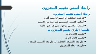 ‫المخزون‬ ‫تقييم‬ ‫أسس‬ :‫رابعا‬
‫المخزون‬ ‫تقييم‬ ‫أسس‬ :‫رابعا‬

‫أقل‬ ‫أيهما‬ ‫السوق‬ ‫أو‬ ‫التكلفة‬ ‫قاعدة‬

‫الصنع‬ ‫من‬ ‫لمرحلة‬ ‫النمطي‬ ‫السعر‬ ‫أساس‬

‫عادية‬ ‫غير‬ ‫ظروف‬ ‫لوجود‬ ‫الفعلي‬ ‫السعر‬
‫المخزونات‬ ‫تقييم‬ ‫طرق‬ : ‫خامسا‬

‫االدخاالت‬ ‫تقييم‬

‫اإلخراجات‬ ‫تقييم‬

‫المحدد‬ ‫التمييز‬ ‫طريقة‬ ‫أو‬ ‫الفعلية‬ ‫التكلفة‬ ‫طريقة‬

‫المخزون‬ ‫نفاذ‬ ‫طريقة‬
 