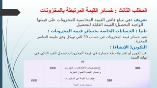 ‫بالمخزونات‬ ‫المرتبطة‬ ‫القيمة‬ ‫خسائر‬ : ‫الثالث‬ ‫المطلب‬
: ‫تعريف‬
‫قيمتها‬ ‫على‬ ‫للمخزونات‬ ‫المحاسبية‬ ‫القيمة‬ ‫فائض‬ ‫مبلغ‬ ‫هي‬
‫للتحصيل‬ ‫القابلة‬ ‫التحصيل(القيمة‬ ‫الواجبة‬
: ‫المخزونات‬ ‫قيمة‬ ‫بخسائر‬ ‫الخاصة‬ ‫الحسابات‬ : ‫ثانيا‬
‫حساب‬ ‫في‬ ‫المخزونات‬ ‫قيمة‬ ‫خسائر‬ R
‫د‬‫تقي‬
39
‫العناصر‬ ‫طبيعة‬ ‫وفق‬ ‫ل‬R
‫ك‬‫تهي‬ ‫التي‬
‫المخزنة‬
: )‫اإلنشاء‬ (‫التكوين‬
‫في‬ ‫التالي‬ ‫القيد‬ ‫نسجل‬ ‫المخزونات‬ ‫قيمة‬ ‫في‬ ‫خسارة‬ ‫مالحظة‬ R
‫د‬‫عن‬ ‫أو‬ ‫تكوين‬ R
‫د‬‫عن‬
‫السنة‬ ‫نهاية‬
 