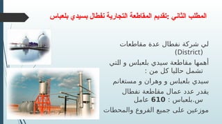 ‫بلعباس‬ ‫بسيدي‬ ‫نفطال‬ ‫التجارية‬ ‫المقاطعة‬ ‫تقديم‬: ‫الثاني‬ ‫المطلب‬
‫مقاطعات‬ ‫عدة‬ ‫نفطال‬ ‫شركة‬ ‫لي‬
(
District
)
‫تي‬R
‫ل‬‫ا‬ ‫و‬ ‫س‬R
‫ا‬‫بلعب‬ ‫سيدي‬ ‫مقاطعة‬ ‫أهمها‬
: ‫من‬ ‫كل‬ ‫يا‬R
‫ل‬‫حا‬ ‫تشمل‬
‫مستغانم‬ ‫و‬ ‫وهران‬ ‫و‬ ‫س‬R
‫ا‬‫بلعب‬ ‫سيدي‬
‫نفطال‬ ‫طعة‬R
‫ا‬‫مق‬ ‫عمال‬ ‫عدد‬ ‫يقدر‬
: ‫بلعباس‬.‫س‬
610
‫عامل‬
‫والمحطات‬ ‫الفروع‬ ‫جميع‬ ‫على‬ ‫موزعين‬
 