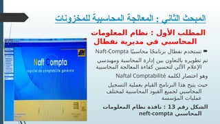 ‫للمخزونات‬ ‫المحاسبية‬ ‫المعالجة‬ : ‫الثاني‬ ‫المبحث‬
‫المعلومات‬ ‫نظام‬ : ‫األول‬ ‫المطلب‬
‫نفطال‬ ‫مديرية‬ ‫في‬ ‫المحاسبي‬

‫ا‬ً‫محاسبي‬ ‫ا‬ً‫ج‬‫برنام‬ ‫نفطال‬ ‫تستخدم‬
Naft-Compta
‫ومهندسي‬ ‫المحاسبة‬ ‫إدارة‬ ‫بين‬ ‫بالتعاون‬ ‫تطويره‬ ‫تم‬
‫المحاسبية‬ ‫المعالجة‬ ‫كفاءة‬ ‫لتحسين‬ ‫اآللي‬ ‫اإلعالم‬
‫لكلمة‬ ‫اختصار‬ ‫وهو‬
Naftal Comptabilité
‫التسجيل‬ ‫بعملية‬ ‫القيام‬ ‫البرنامج‬ ‫هذا‬ ‫يتيح‬ ‫حيث‬
‫لمختلف‬ ‫المحاسبية‬ ‫القيود‬ ‫لجميع‬ ‫المحاسبي‬
‫المؤسسة‬ ‫عمليات‬
‫رقم‬ ‫الشكل‬
13
‫المعلومات‬ ‫نظام‬ ‫نافذة‬ :
‫المحاسبي‬
neft-compta
 