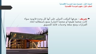 ‫االقتصادية‬ ‫المؤسسة‬ ‫حول‬ ‫عموميات‬ : ‫األول‬ ‫المبحث‬
‫االقتصادية‬ ‫المؤسسة‬ ‫مفهوم‬ : ‫األول‬ ‫المطلب‬

‫تعريف‬
‫سواء‬ ‫قانونية‬ ‫وحدة‬ ‫كل‬ ‫أنها‬ ‫على‬ ‫الدولي‬ ‫المكتب‬ ‫يعرفها‬ :
‫اتخاذ‬ ‫باستقاللية‬ ‫يتمتع‬ ‫اعتباريا‬ ‫شخصا‬ ‫أو‬ ‫طبيعيا‬ ‫شخصا‬ ‫كانت‬
‫للتسويق‬ ‫قابله‬ ‫وخدمات‬ ‫سلعة‬ ‫وتنتج‬ ‫القرارات‬
 