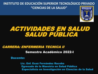 INSTITUTO DE EDUCACIÓN SUPERIOR TECNOLÓGICO PRIVADO
“CIENCIAS DE LA SALUD”
ACTIVIDADES EN SALUD
SALUD PÚBLICA
CARRERA: ENFERMERIA TECNICA II
Semestre Académico 2022-I
Docente:
Lic. Enf. Esaú Fernández Rucoba
Egresado de la Maestría en Salud Pública
Especialista en Investigación en Ciencias de la Salud
 