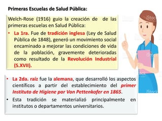 Welch-Rose (1916) guio la creación de de las
primeras escuelas en Salud Pública:
• La 1ra. Fue de tradición inglesa (Ley de Salud
Pública de 1848), generó un movimiento social
encaminado a mejorar las condiciones de vida
de la población, gravemente deterioradas
como resultado de la Revolución Industrial
(S.XVII).
• La 2da. raíz fue la alemana, que desarrolló los aspectos
científicos a partir del establecimiento del primer
Instituto de Higiene por Von Pettenkofer en 1865.
• Esta tradición se materializó principalmente en
institutos o departamentos universitarios.
Primeras Escuelas de Salud Pública:
 