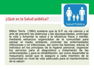 ¿Qué es la Salud pública?
Milton Terris (1964) sostiene que la S.P. es «la ciencia y el
arte de prevenir las dolencias y las discapacidades, prolongar
la vida y fomentar la salud y la eficiencia física y mental,
mediante esfuerzos organizados de la comunidad para
sanear el medio ambiente, controlar las enfermedades
infecciosas y no infecciosas, así como las lesiones, educar al
individuo en los principios de la higiene personal, organizar
los servicios para el diagnóstico y tratamiento de las
enfermedades y para la rehabilitación, así como desarrollar la
maquinaria social que le asegure a cada miembro de la
comunidad un nivel de vida adecuado para el mantenimiento
de la salud»
 