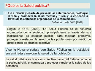 ¿Qué es la Salud pública?
• Es La ciencia y el arte de prevenir las enfermedades, prolongar
la vida y promover la salud mental y física, y la eficiencia a
través de los esfuerzos organizados de la comunidad».
Definición de la OMS (1999)
Según la OPS (2002), “La Salud Pública es el esfuerzo
organizado de la sociedad, principalmente a través de sus
instituciones de carácter público, para mejorar, promover,
proteger y restaurar la salud de las poblaciones por medio de
actuaciones de alcance colectivo”.
Vicente Navarro señala que Salud Pública es la actividad
encaminada a mejorar la salud de la población
La salud pública es la acción colectiva, tanto del Estado como de
la sociedad civil, encaminada a proteger y mejorar la salud de las
personas
 