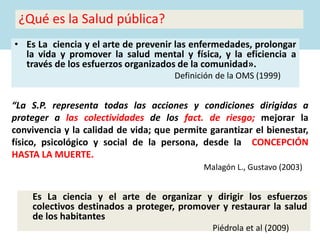 ¿Qué es la Salud pública?
• Es La ciencia y el arte de prevenir las enfermedades, prolongar
la vida y promover la salud mental y física, y la eficiencia a
través de los esfuerzos organizados de la comunidad».
Definición de la OMS (1999)
Es La ciencia y el arte de organizar y dirigir los esfuerzos
colectivos destinados a proteger, promover y restaurar la salud
de los habitantes
Piédrola et al (2009)
“La S.P. representa todas las acciones y condiciones dirigidas a
proteger a las colectividades de los fact. de riesgo; mejorar la
convivencia y la calidad de vida; que permite garantizar el bienestar,
físico, psicológico y social de la persona, desde la CONCEPCIÓN
HASTA LA MUERTE.
Malagón L., Gustavo (2003)
 