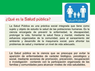 ¿Qué es la Salud pública?
La Salud Pública es una práctica social integrada que tiene como
sujeto y objeto de estudio la salud de las poblaciones humanas. Es la
ciencia encargada de prevenir la enfermedad, la discapacidad,
prolongar la vida, fomentar la salud física y mental, mediante los
esfuerzos organizados de la comunidad, para el saneamiento del
ambiente y desarrollo de la maquinaria social, para afrontar los
problemas de salud y mantener un nivel de vida adecuado.
La Salud pública es la ciencia que se preocupa por evitar la
aparición de enfermedades de carácter biológico, psicológico y
social, mediante acciones de promoción, prevención, recuperación
e investigación contando con la participación organizada de las
familias y comunidades para alcanzar niveles de vida saludables.
 