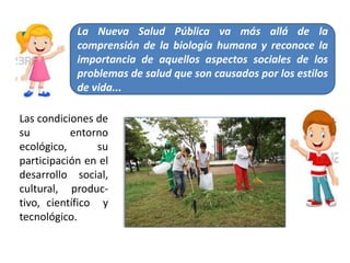 La Nueva Salud Pública va más allá de la
comprensión de la biología humana y reconoce la
importancia de aquellos aspectos sociales de los
problemas de salud que son causados por los estilos
de vida...
Las condiciones de
su entorno
ecológico, su
participación en el
desarrollo social,
cultural, produc-
tivo, científico y
tecnológico.
 