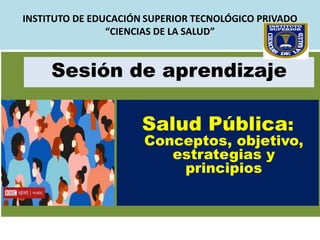 INSTITUTO DE EDUCACIÓN SUPERIOR TECNOLÓGICO PRIVADO
“CIENCIAS DE LA SALUD”
Salud Pública:
Conceptos, objetivo,
estrategias y
principios
Sesión de aprendizaje
 