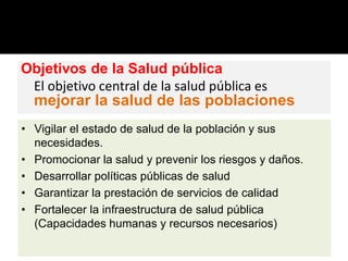 Objetivos de la Salud pública
El objetivo central de la salud pública es
mejorar la salud de las poblaciones
• Vigilar el estado de salud de la población y sus
necesidades.
• Promocionar la salud y prevenir los riesgos y daños.
• Desarrollar políticas públicas de salud
• Garantizar la prestación de servicios de calidad
• Fortalecer la infraestructura de salud pública
(Capacidades humanas y recursos necesarios)
 