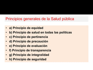 Principios generales de la Salud pública
• a) Principio de equidad
• b) Principio de salud en todas las políticas
• c) Principio de pertinencia
• d) Principio de precaución
• e) Principio de evaluación
• f) Principio de transparencia
• g) Principio de integralidad
• h) Principio de seguridad
 