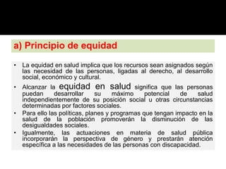 a) Principio de equidad
• La equidad en salud implica que los recursos sean asignados según
las necesidad de las personas, ligadas al derecho, al desarrollo
social, económico y cultural.
• Alcanzar la equidad en salud significa que las personas
puedan desarrollar su máximo potencial de salud
independientemente de su posición social u otras circunstancias
determinadas por factores sociales.
• Para ello las políticas, planes y programas que tengan impacto en la
salud de la población promoverán la disminución de las
desigualdades sociales.
• Igualmente, las actuaciones en materia de salud pública
incorporarán la perspectiva de género y prestarán atención
específica a las necesidades de las personas con discapacidad.
 