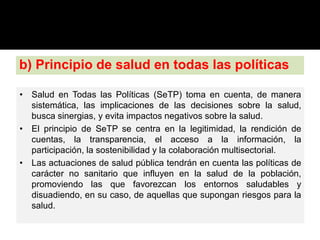 b) Principio de salud en todas las políticas
• Salud en Todas las Políticas (SeTP) toma en cuenta, de manera
sistemática, las implicaciones de las decisiones sobre la salud,
busca sinergias, y evita impactos negativos sobre la salud.
• El principio de SeTP se centra en la legitimidad, la rendición de
cuentas, la transparencia, el acceso a la información, la
participación, la sostenibilidad y la colaboración multisectorial.
• Las actuaciones de salud pública tendrán en cuenta las políticas de
carácter no sanitario que influyen en la salud de la población,
promoviendo las que favorezcan los entornos saludables y
disuadiendo, en su caso, de aquellas que supongan riesgos para la
salud.
 