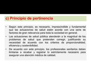 c) Principio de pertinencia
• Según este principio, es necesario, imprescindible y fundamental
que las actuaciones de salud estén acorde con una serie de
factores de gran relevancia para toda la sociedad en general.
• Las actuaciones de salud pública atenderán a la magnitud de los
problemas de salud que pretenden corregir, justificando su
necesidad de acuerdo con los criterios de proporcionalidad,
eficiencia y sostenibilidad.
• De acuerdo con este principio, los profesionales sanitarios deben
limitarse a recabar y registrar lo estrictamente necesario para
asegurar una atención médica de calidad.
 