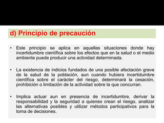 d) Principio de precaución
• Este principio se aplica en aquellas situaciones donde hay
incertidumbre científica sobre los efectos que en la salud o el medio
ambiente puede producir una actividad determinada.
• La existencia de indicios fundados de una posible afectación grave
de la salud de la población, aun cuando hubiera incertidumbre
científica sobre el carácter del riesgo, determinará la cesación,
prohibición o limitación de la actividad sobre la que concurran.
• Implica actuar aun en presencia de incertidumbre, derivar la
responsabilidad y la seguridad a quienes crean el riesgo, analizar
las alternativas posibles y utilizar métodos participativos para la
toma de decisiones.
 
