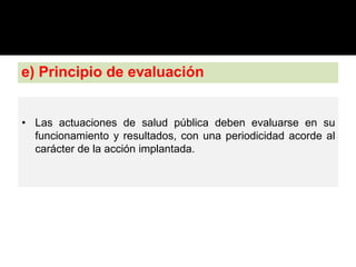 e) Principio de evaluación
• Las actuaciones de salud pública deben evaluarse en su
funcionamiento y resultados, con una periodicidad acorde al
carácter de la acción implantada.
 