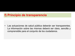 f) Principio de transparencia
• Las actuaciones de salud pública deberán ser transparentes.
La información sobre las mismas deberá ser clara, sencilla y
comprensible para el conjunto de los ciudadanos.
 