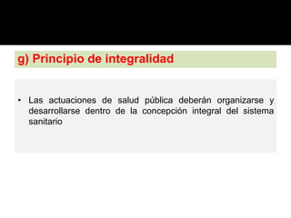 g) Principio de integralidad
• Las actuaciones de salud pública deberán organizarse y
desarrollarse dentro de la concepción integral del sistema
sanitario
 