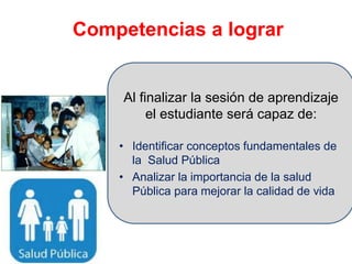 Competencias a lograr
Al finalizar la sesión de aprendizaje
el estudiante será capaz de:
• Identificar conceptos fundamentales de
la Salud Pública
• Analizar la importancia de la salud
Pública para mejorar la calidad de vida
 