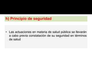 h) Principio de seguridad
• Las actuaciones en materia de salud pública se llevarán
a cabo previa constatación de su seguridad en términos
de salud
 