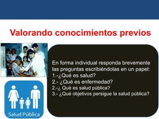 Valorando conocimientos previos
En forma individual responda brevemente
las preguntas escribiéndolas en un papel:
1.-¿Qué es salud?
2.- ¿Qué es enfermedad?
2.-¿ Qué es salud pública?
3.- ¿Qué objetivos persigue la salud pública?
 