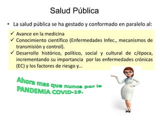Salud Pública
• La salud pública se ha gestado y conformado en paralelo al:
✓ Avance en la medicina
✓ Conocimiento científico (Enfermedades Infec., mecanismos de
transmisión y control).
✓ Desarrollo histórico, político, social y cultural de c/época,
incrementando su importancia por las enfermedades crónicas
(EC) y los factores de riesgo y…
 