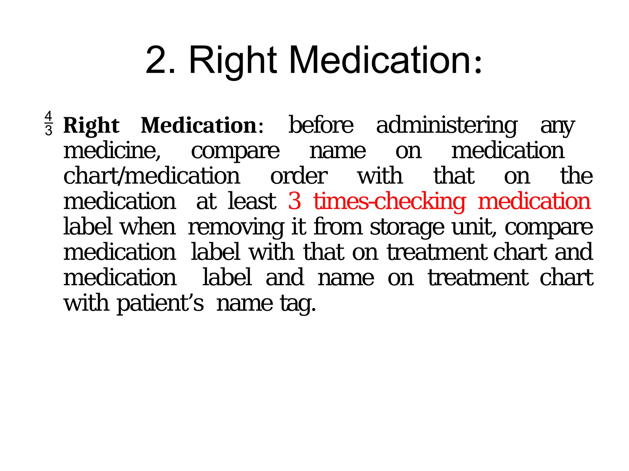 2. Right Medication:
 Right Medication: before administering any
medicine, compare name on medication
chart/medication order with that on the
medication at least 3 times-checking medication
label when removing it from storage unit, compare
medication label with that on treatment chart and
medication label and name on treatment chart
with patient’s name tag.
 