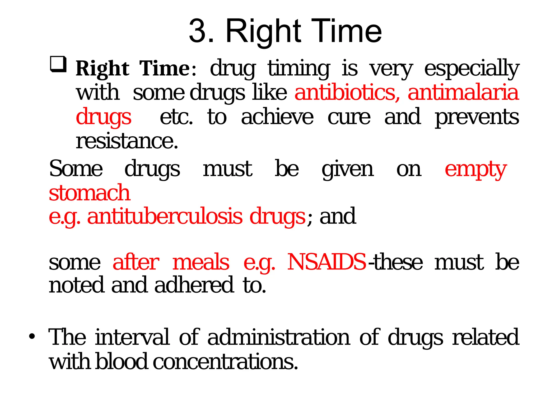 3. Right Time
 Right Time: drug timing is very especially
with somedrugs like antibiotics, antimalaria
drugs etc. to achieve cure and prevents
resistance.
Some drugs must be given on empty
stomach
e.g. antituberculosis drugs; and
some after meals e.g. NSAIDS-these must be
noted and adhered to.
• The interval of administration of drugs related
withbloodconcentrations.
 