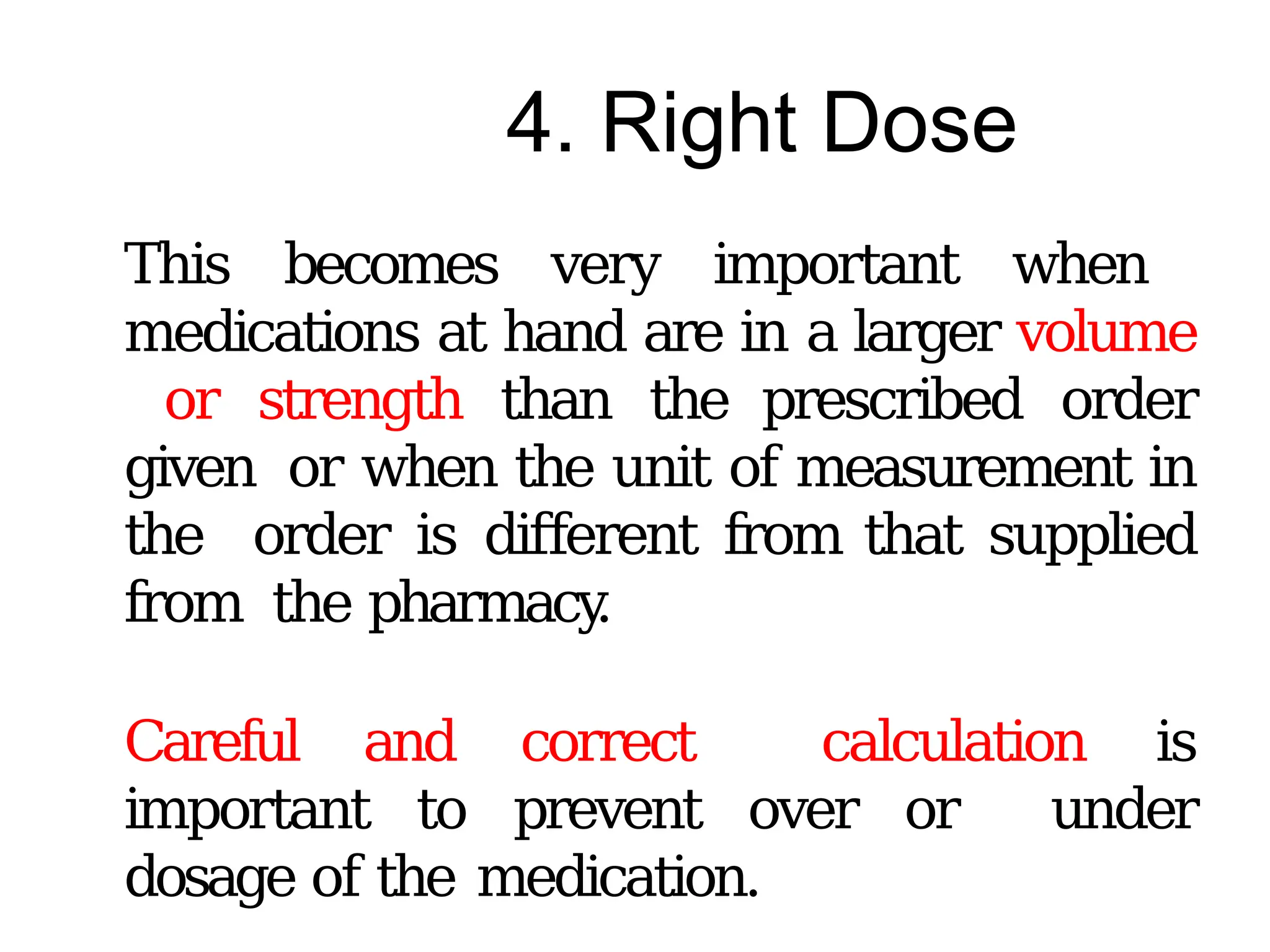 4. Right Dose
This becomes very important when
medications at hand are in a larger volume
or strength than the prescribed order
given or when the unit of measurement in
the order is different from that supplied
from the pharmacy
.
Careful and correct calculation is
important to prevent over or under
dosage of the medication.
 