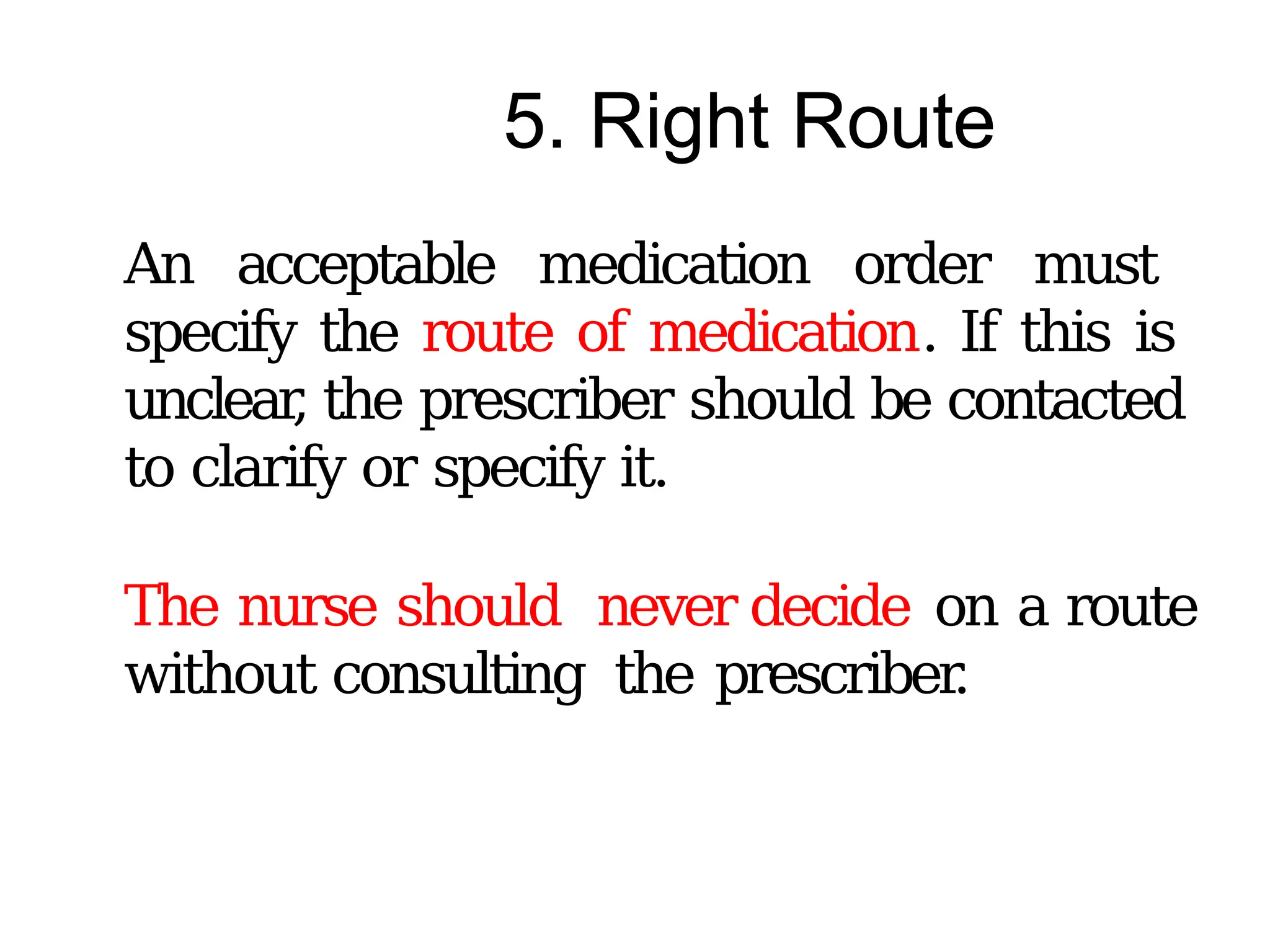 5. Right Route
An acceptable medication order must
specify the route of medication. If this is
unclear
, the prescriber should be contacted
to clarify or specify it.
The nurse should never decide on a route
without consulting the prescriber
.
 