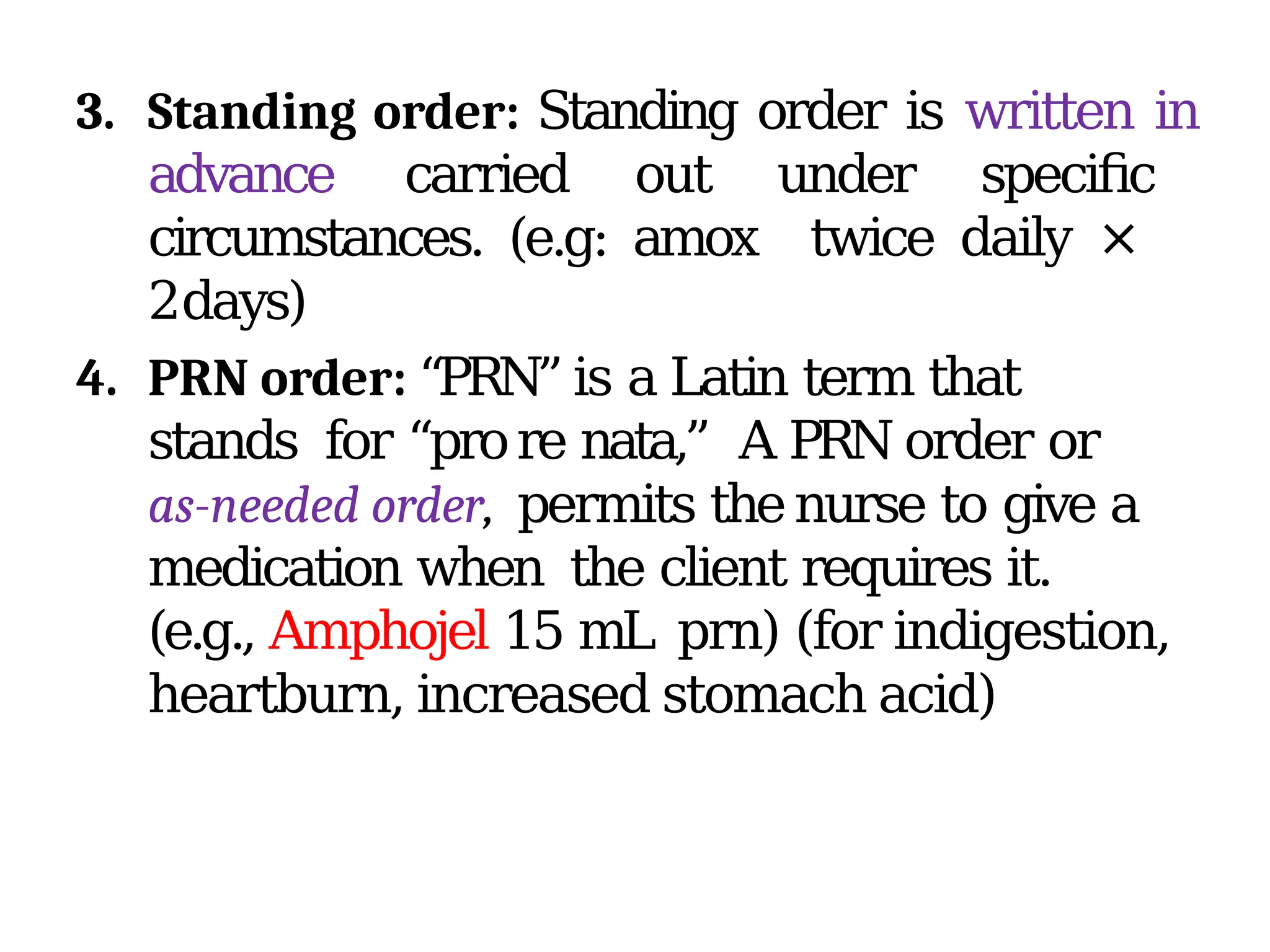 3. Standing order: Standing order is written in
advance carried out under specific
circumstances. (e.g: amox twice daily ×
2days)
4. PRN order: “PRN” is a Latin term that
stands for “prore nata,” A PRN order or
as-needed order, permits thenurse to give a
medication when the client requires it.
(e.g., Amphojel 15 mL prn) (for indigestion,
heartburn, increased stomach acid)
 