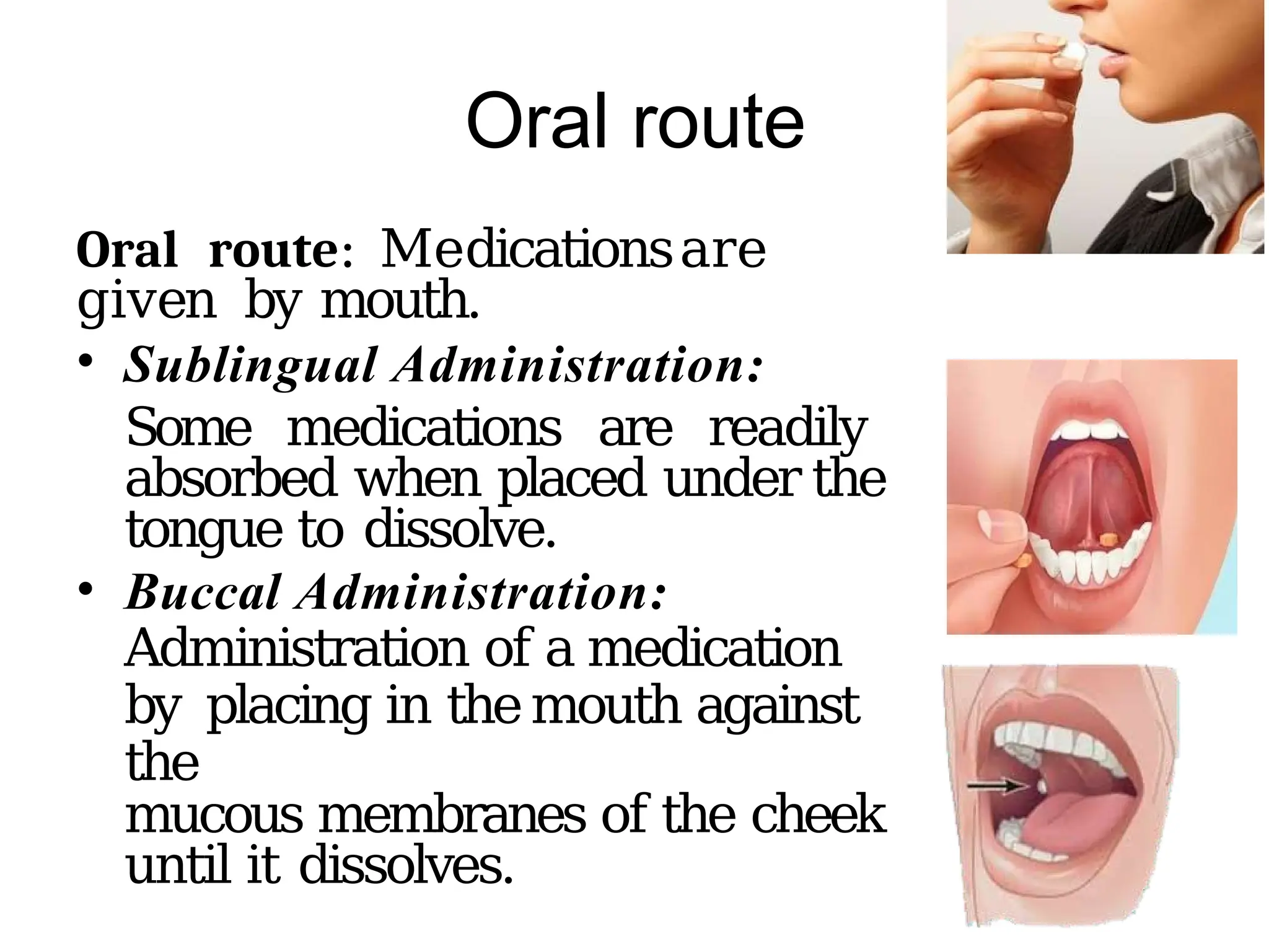 Oral route
Oral route: Medicationsare
given by mouth.
• Sublingual Administration:
Some medications are readily
absorbed when placed under the
tongue to dissolve.
• Buccal Administration:
Administration of a medication
by placing in themouth against
the
mucous membranes of the cheek
until it dissolves.
 