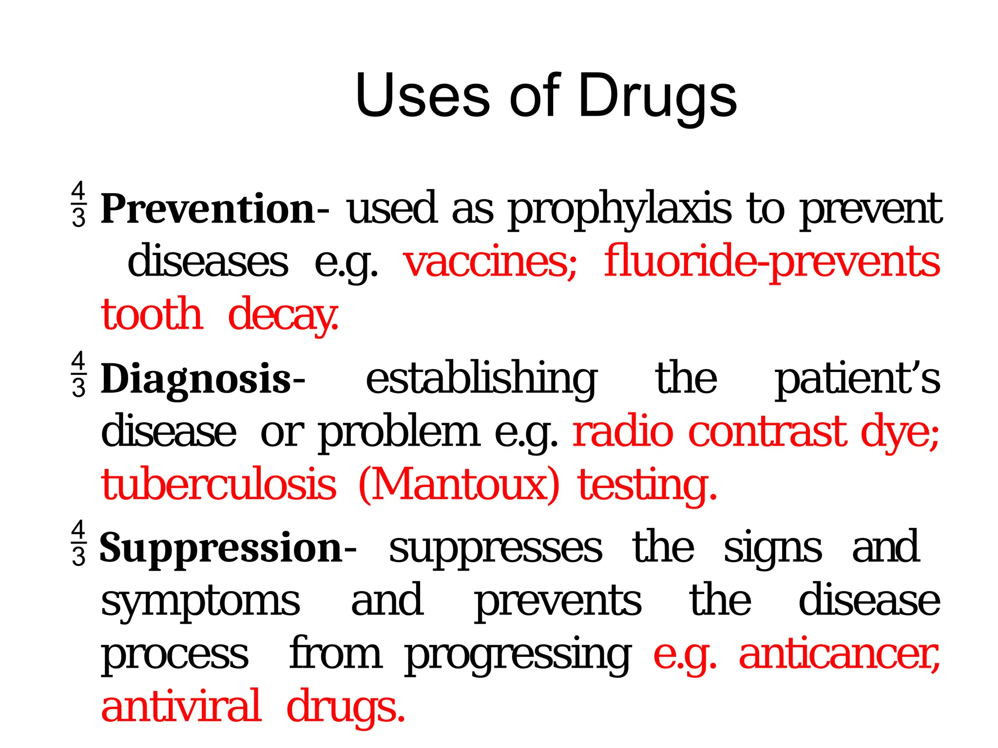 Uses of Drugs
 Prevention- used as prophylaxis to prevent
diseases e.g. vaccines; fluoride-prevents
tooth decay
.
 Diagnosis- establishing the patient’s
disease or problem e.g. radio contrast dye;
tuberculosis (Mantoux) testing.
 Suppression- suppresses the signs and
symptoms and prevents the disease
process from progressing e.g. anticancer
,
antiviral drugs.
 