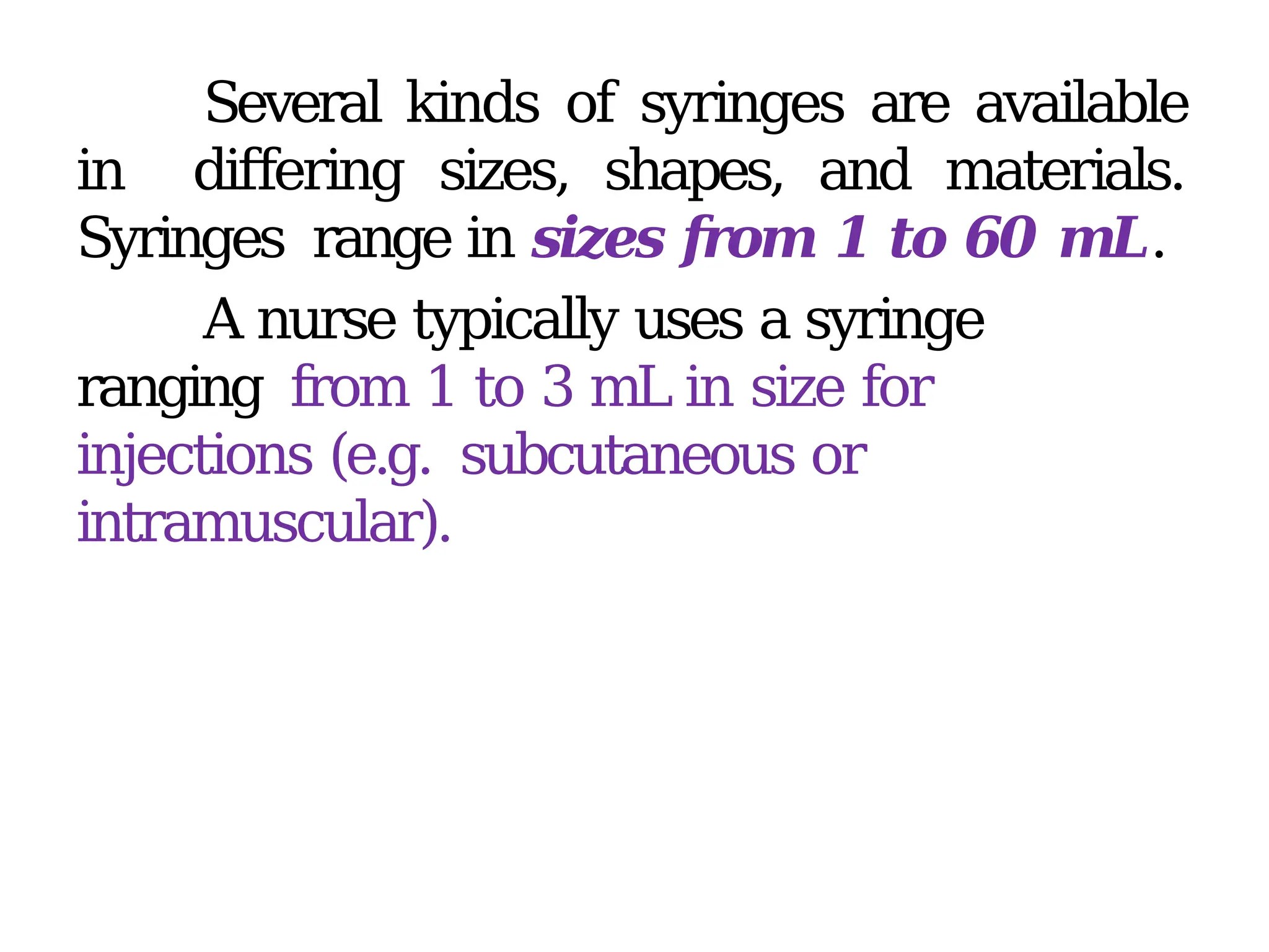 Several kinds of syringes are available
in differing sizes, shapes, and materials.
Syringes range in sizes from 1 to 60 mL.
A nurse typically uses a syringe
ranging from 1 to 3 mL in size for
injections (e.g. subcutaneous or
intramuscular).
 