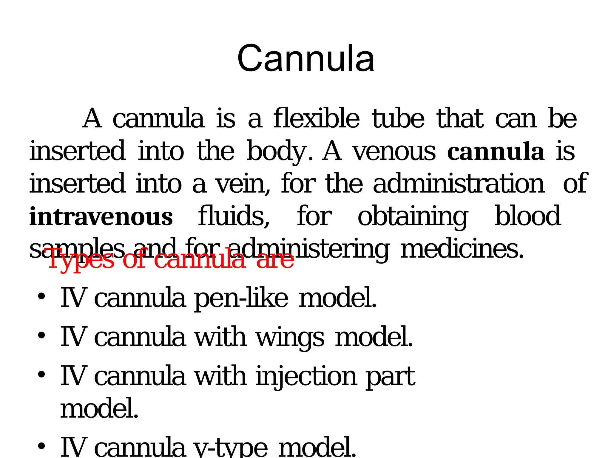 Cannula
A cannula is a flexible tube that can be
inserted into the body. A venous cannula is
inserted into a vein, for the administration of
intravenous fluids, for obtaining blood
samples and for administering medicines.
Types of cannula are
• IV cannula pen-like model.
• IV cannula with wings model.
• IV cannula with injection part
model.
• IV cannula y-type model.
 