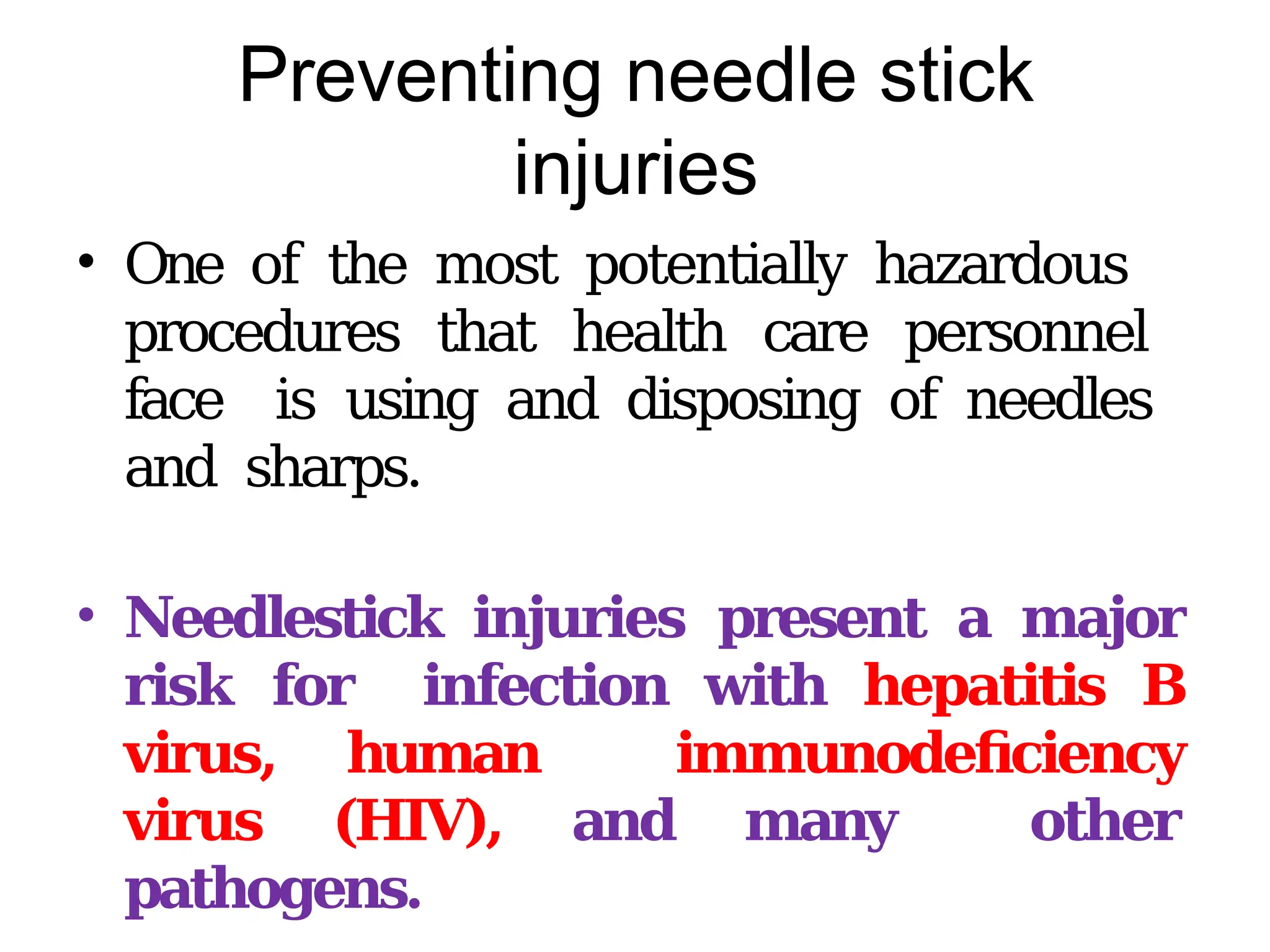 Preventing needle stick
injuries
• One of the most potentially hazardous
procedures that health care personnel
face is using and disposing of needles
and sharps.
• Needlestick injuries present a major
risk for infection with hepatitis B
virus, human immunodeficiency
virus (HIV), and many other
pathogens.
 