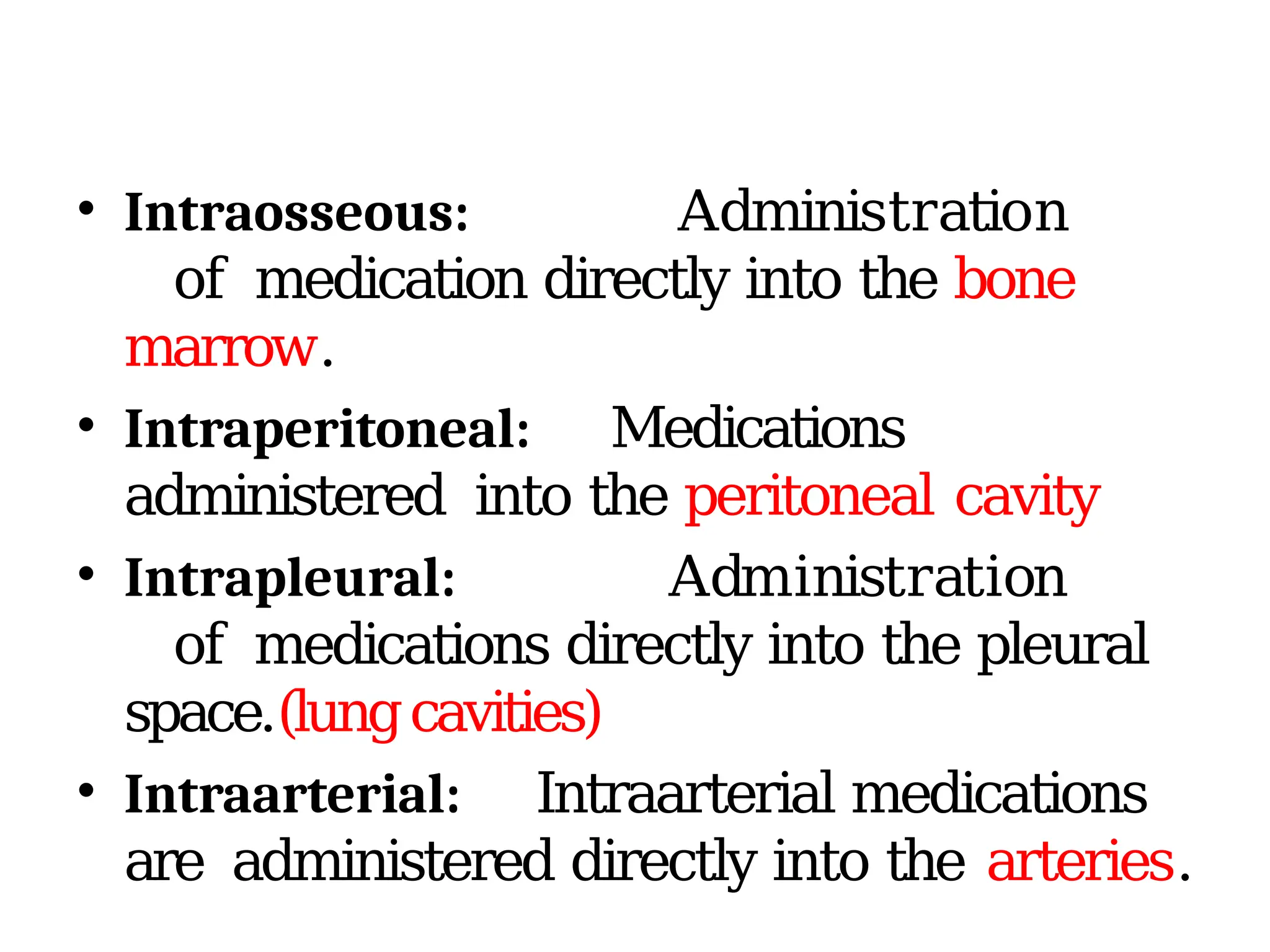 • Intraosseous: Administration
of medication directly into the bone
marrow.
• Intraperitoneal: Medications
administered into the peritoneal cavity
• Intrapleural: Administration
of medications directly into the pleural
space.(lungcavities)
• Intraarterial: Intraarterial medications
are administered directly into the arteries.
 