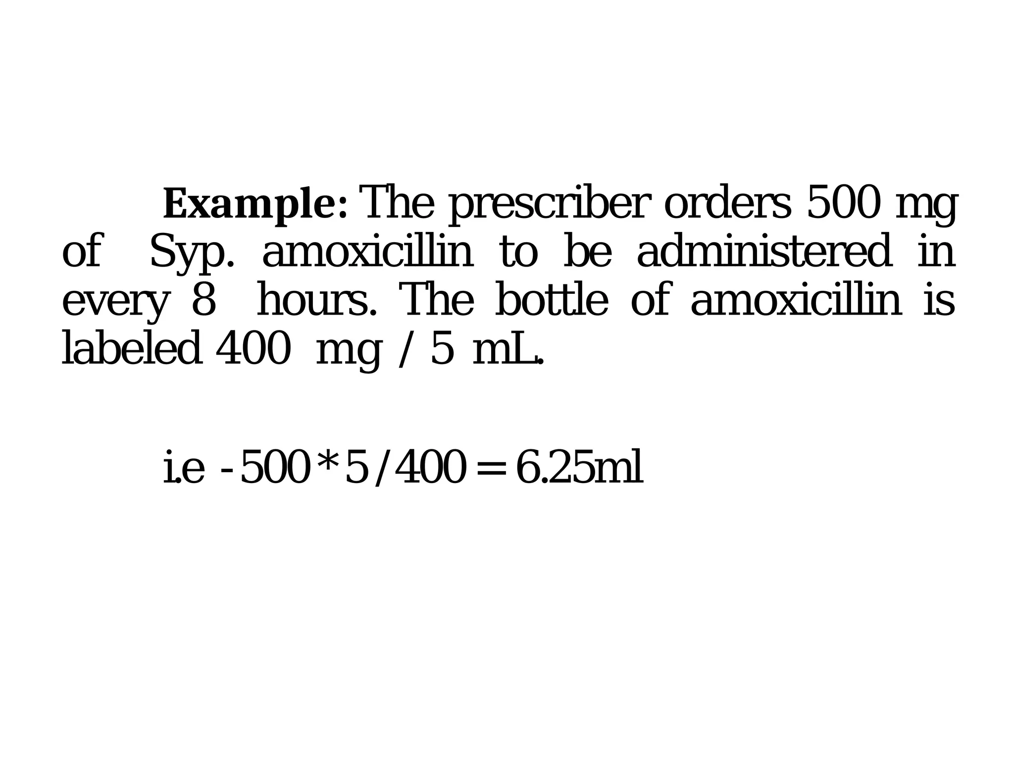 Example: The prescriber orders 500 mg
of Syp. amoxicillin to be administered in
every 8 hours. The bottle of amoxicillin is
labeled 400 mg / 5 mL.
i.e -500*5/400=6.25ml
 