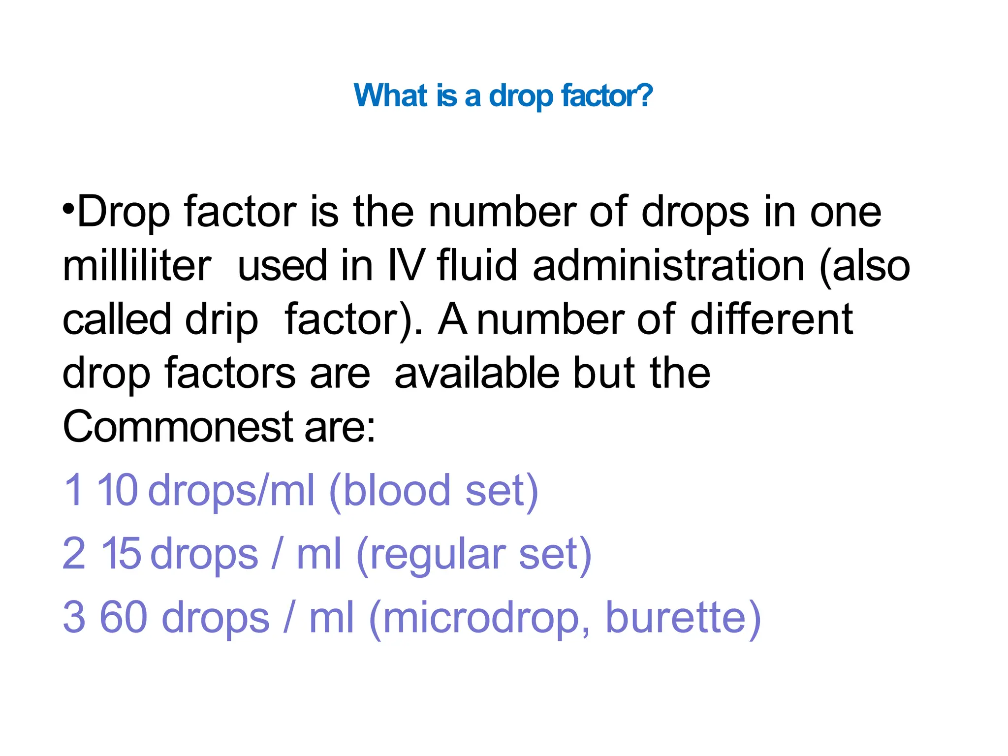 What is a drop factor?
•Drop factor is the number of drops in one
milliliter used in IV fluid administration (also
called drip factor). A number of different
drop factors are available but the
Commonest are:
1 10 drops/ml (blood set)
2 15 drops / ml (regular set)
3 60 drops / ml (microdrop, burette)
 