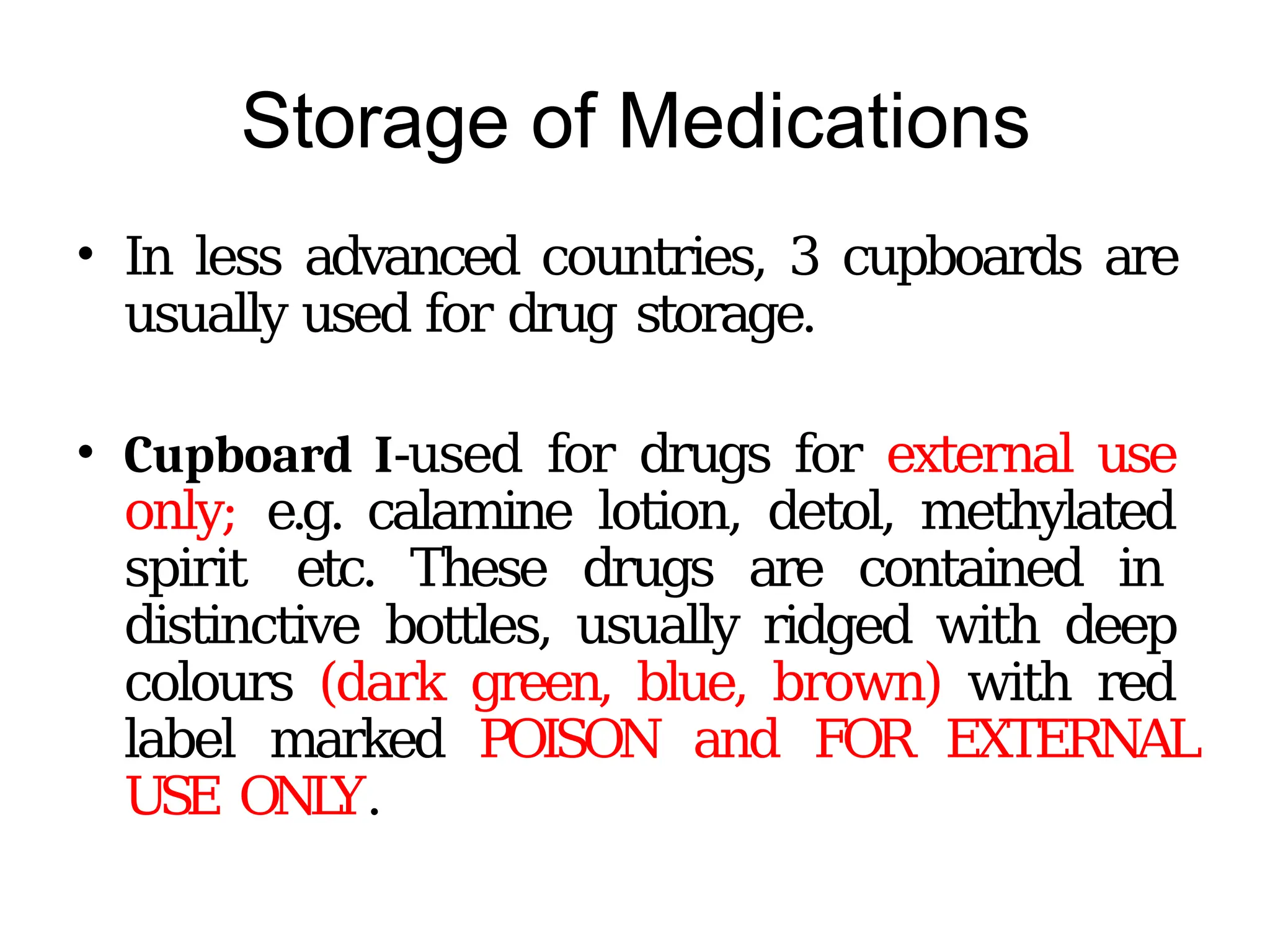 Storage of Medications
• In less advanced countries, 3 cupboards are
usually used for drug storage.
• Cupboard I-used for drugs for external use
only; e.g. calamine lotion, detol, methylated
spirit etc. These drugs are contained in
distinctive bottles, usually ridged with deep
colours (dark green, blue, brown) with red
label marked POISON and FOR EXTERNAL
USE ONL
Y.
 