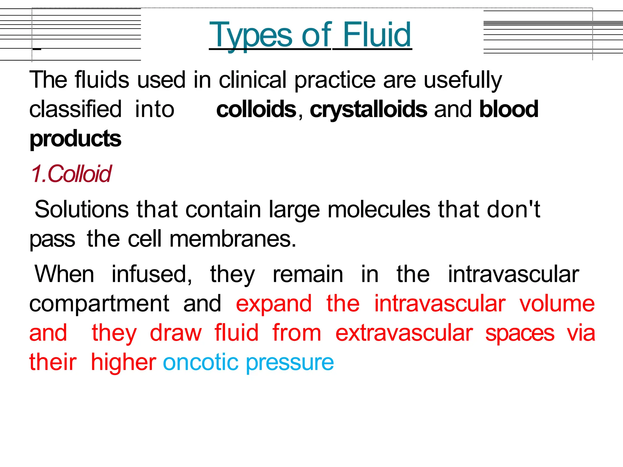 The fluids used in clinical practice are usefully
classified into colloids, crystalloids and blood
products
1.Colloid
Solutions that contain large molecules that don't
pass the cell membranes.
When infused, they remain in the intravascular
compartment and expand the intravascular volume
and they draw fluid from extravascular spaces via
their higher oncotic pressure
Types of Fluid
 