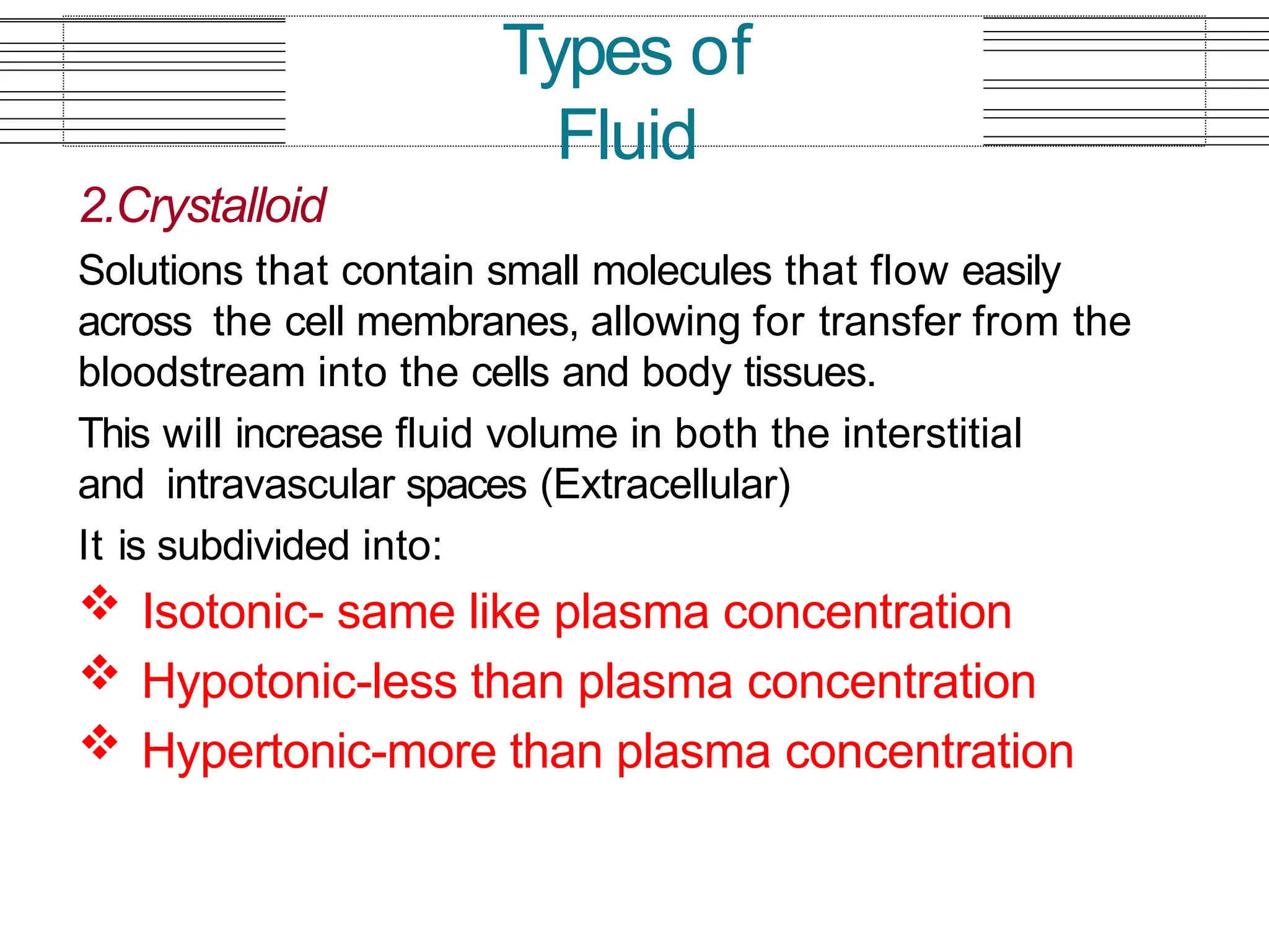 2.Crystalloid
Solutions that contain small molecules that flow easily
across the cell membranes, allowing for transfer from the
bloodstream into the cells and body tissues.
This will increase fluid volume in both the interstitial
and intravascular spaces (Extracellular)
It is subdivided into:
 Isotonic- same like plasma concentration
 Hypotonic-less than plasma concentration
 Hypertonic-more than plasma concentration
Types of
Fluid
 