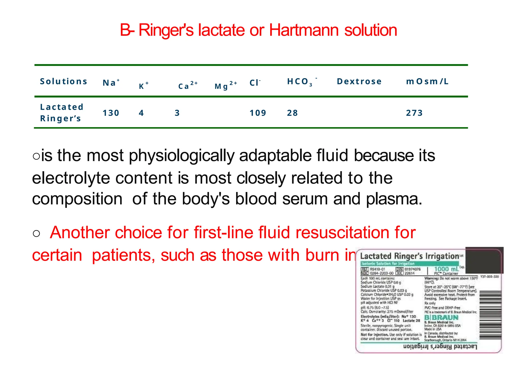 ois the most physiologically adaptable fluid because its
electrolyte content is most closely related to the
composition of the body's blood serum and plasma.
o Another choice for first-line fluid resuscitation for
certain patients, such as those with burn injuries.
B- Ringer's lactate or Hartmann solution
S olu tio n s N a +
K
+
C a
2 +
M g
2 + Cl-
H C O 3
-
Dextrose m O sm /L
Lacta ted
R in ger’s
130 4 3 109 28 273
 