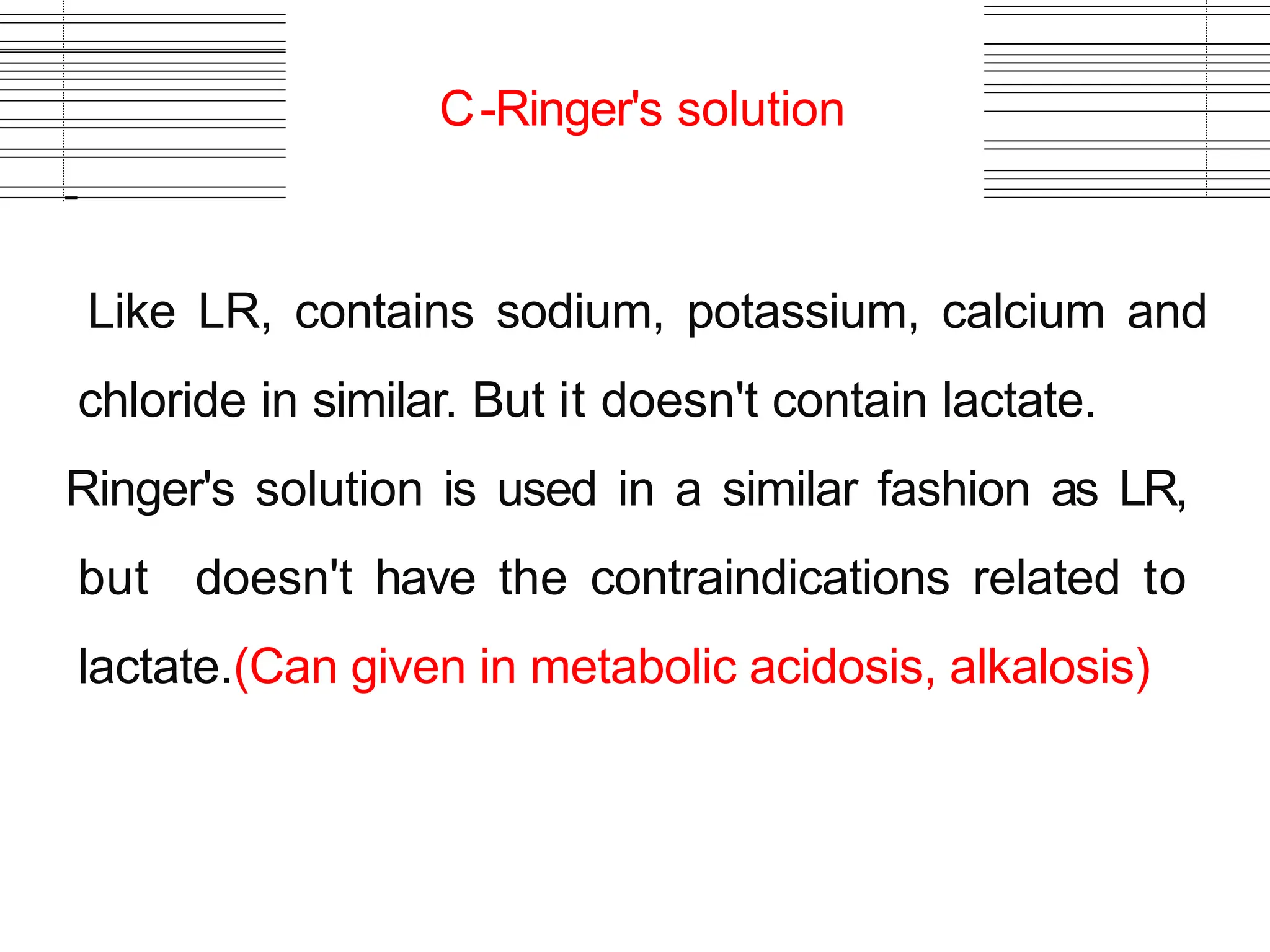 C-Ringer's solution
Like LR, contains sodium, potassium, calcium and
chloride in similar. But it doesn't contain lactate.
Ringer's solution is used in a similar fashion as LR,
but doesn't have the contraindications related to
lactate.(Can given in metabolic acidosis, alkalosis)
 